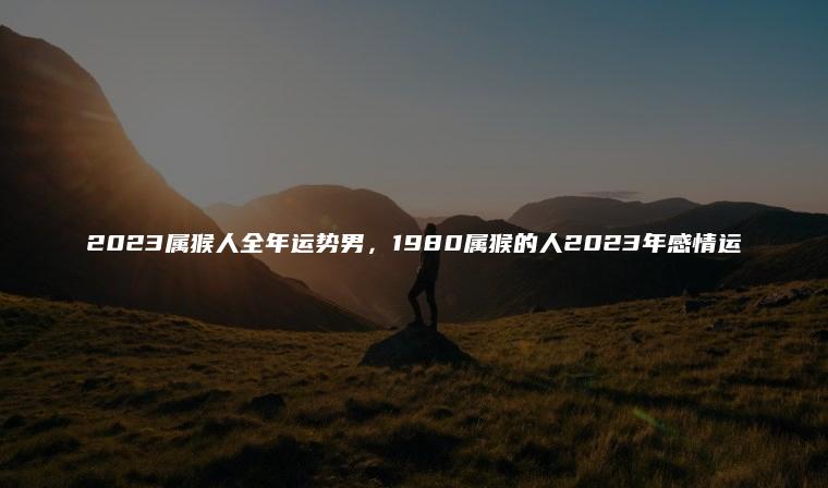 2023属猴人全年运势男，1980属猴的人2023年感情运