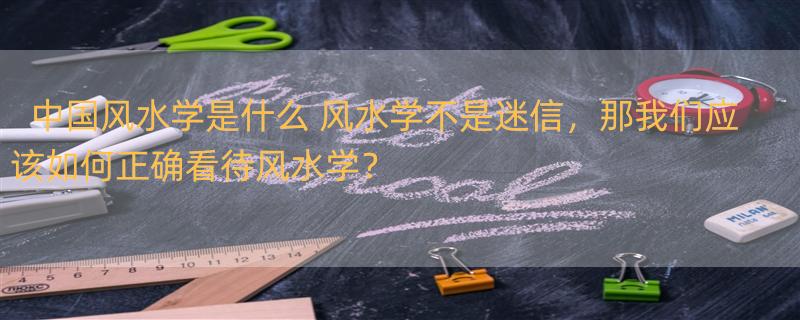 中国风水学是什么 风水学不是迷信，那我们应该如何正确看待风水学？